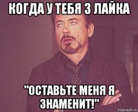 когда у тебя 3 лайка "оставьте меня я знаменит!"