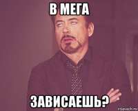 в мега зависаешь?