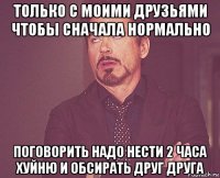 только с моими друзьями чтобы сначала нормально поговорить надо нести 2 часа хуйню и обсирать друг друга