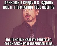 приходи в среду в 8 , сдашь все и я поставлю тебе оценку ты чо ноешь хватить реветь я с тобой такой разговаривать не бу