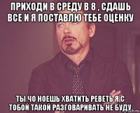 приходи в среду в 8 , сдашь все и я поставлю тебе оценку ты чо ноешь хватить реветь я с тобой такой разговаривать не буду