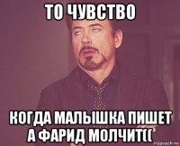 то чувство когда малышка пишет а фарид молчит((