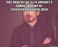 твоё лицо когда ты не виноват а админ забанил на 30000000000000000 дней 