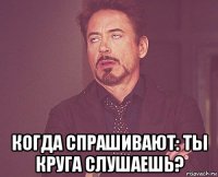  когда спрашивают: ты круга слушаешь?