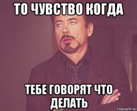 то чувство когда тебе говорят что делать