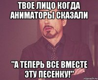 твое лицо когда аниматоры сказали "а теперь все вместе эту песенку!"