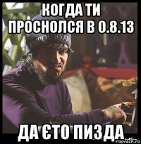 когда ти проснолся в 0.8.13 да єто пизда