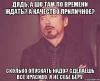 дядь, а шо там по времени ждать? а качество приличное? сколько опускать надо? сделаешь все красиво, я не себе беру.