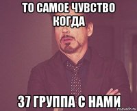 то самое чувство когда 37 группа с нами