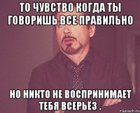 то чувство когда ты говоришь все правильно но никто не воспринимает тебя всерьёз .