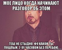 мое лицо когда начинают разговор об этом тебе не стыдно, фу какой ты пошлый, 2-ух часовой без перебою