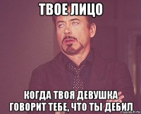 твое лицо когда твоя девушка говорит тебе, что ты дебил