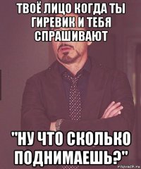 твоё лицо когда ты гиревик и тебя спрашивают "ну что сколько поднимаешь?"