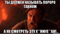 ты должен называть пороро гавном а не смотреть эту х**ню!е**ан!