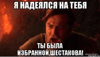 я надеялся на тебя ты была избранной,шестакова!