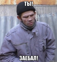 ты! заебал!