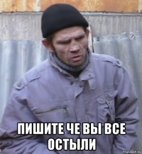  пишите че вы все остыли