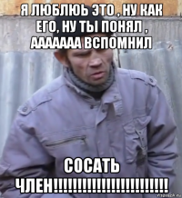 я люблюь это , ну как его, ну ты понял , ааааааа вспомнил сосать член!!!!!!!!!!!!!!!!!!!!!!!!