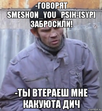 -говорят smeshon_you_psih-[syp] забросили! -ты втераеш мне какуюта дич