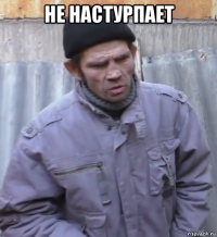 не настурпает 