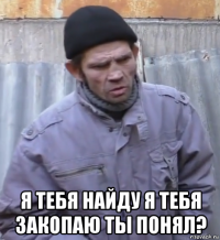  я тебя найду я тебя закопаю ты понял?