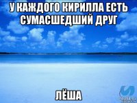 у каждого кирилла есть сумасшедший друг лёша