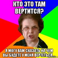 кто это там вертится? я могу вам сказать на чем вы будете у меня вертеться....