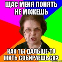 щас меня понять не можешь как ты дальше-то жить собираешься?