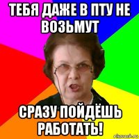 тебя даже в пту не возьмут сразу пойдёшь работать!