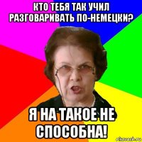 кто тебя так учил разговаривать по-немецки? я на такое не способна!