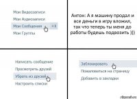 Антон: А я машину продал и все деньги в игру вложил, так что теперь ты меня до работы будешь подвозить )))