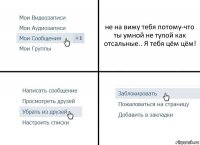 не на вижу тебя потому-что ты умной не тупой как отсальные.. Я тебя цём цём!