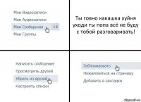 Ты говно какашка хуйня уходи ты попа всё не буду с тобой разговаривать!