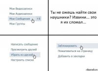 Ты не ожешь найти свои наушники? Извини... это я их сломал...