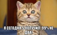  я сегодня 5 получил. 99% не два!