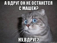 а вдруг он не останется с машей? ну,вдруг?