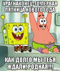 ура! наконец-то!первая пятница нового года как долго мы тебя ждали, родная!!!