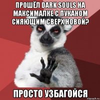 прошёл dark souls на максималке с пуканом сияющим сверх новой? просто узбагойся