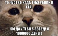 то чуство кгда тебя убили в гта! когда у тебя 5 звезд! и 1000000 денег!