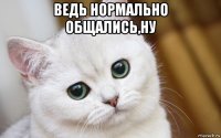 ведь нормально общались,ну 