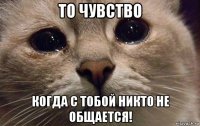 то чувство когда с тобой никто не общается!