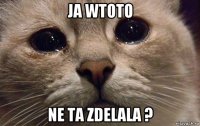 ja wtoto ne ta zdelala ?