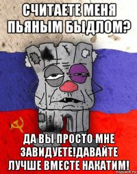 считаете меня пьяным быдлом? да вы просто мне завидуете!давайте лучше вместе накатим!