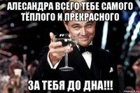 алесандра всего тебе самого тёплого и прекрасного за тебя до дна!!!