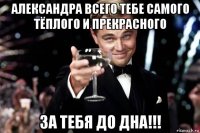 александра всего тебе самого тёплого и прекрасного за тебя до дна!!!