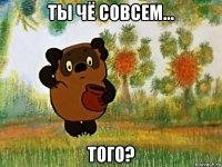 ты чё совсем... того?