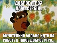 доброе утро? да-а...серый.. мучительно больно идти на работу в такое доброе утро...