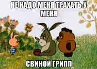 не надо меня трахать у меня свиной грипп