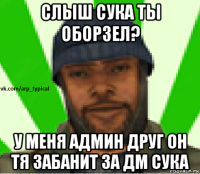 слыш сука ты оборзел? у меня админ друг он тя забанит за дм сука