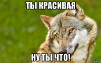 ты красивая ну ты что!